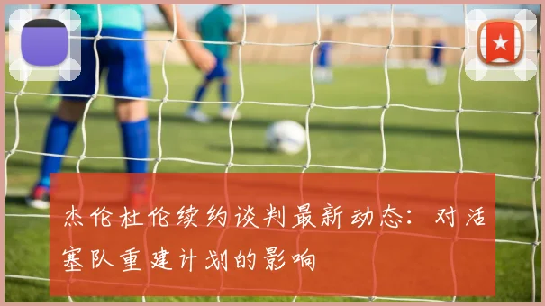 杰伦杜伦续约谈判最新动态:对活塞队重建计划的影响