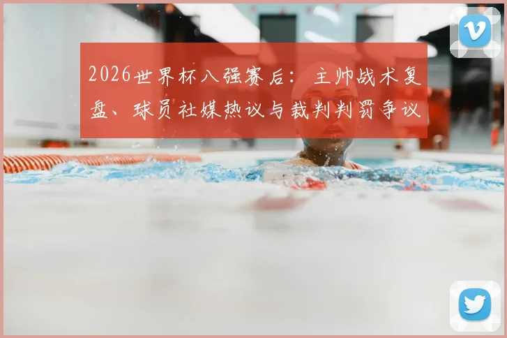 2026世界杯八强赛后：主帅战术复盘、球员社媒热议与裁判判罚争议全解析