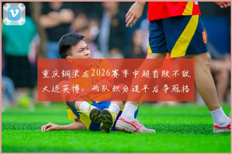 重庆铜梁龙2026赛季中超首败不敌大连英博,两队积分追平后争冠格局有何变化?关键场次复盘与前景展望