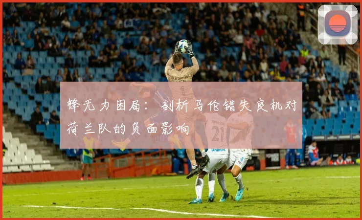 锋无力困局:剖析马伦错失良机对荷兰队的负面影响