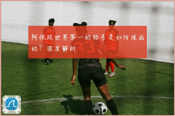 阿根廷世界第一的称号是如何炼成的？深度解析
