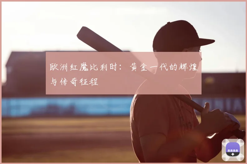 欧洲红魔比利时:黄金一代的辉煌与传奇征程