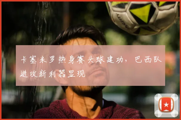 卡塞米罗热身赛头球建功,巴西队进攻新利器显现