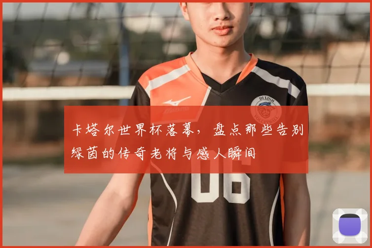 卡塔尔世界杯落幕，盘点那些告别绿茵的传奇老将与感人瞬间