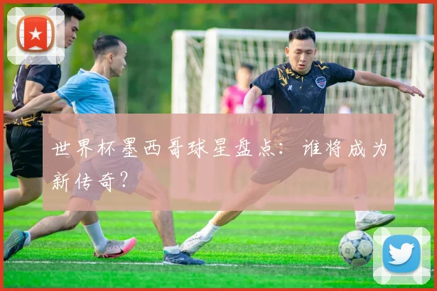世界杯墨西哥球星盘点：谁将成为新传奇？