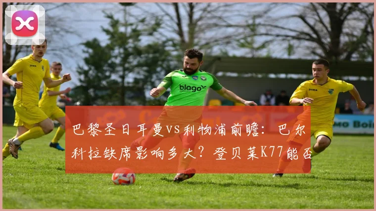巴黎圣日耳曼vs利物浦前瞻：巴尔科拉缺席影响多大？登贝莱K77能否主导战局