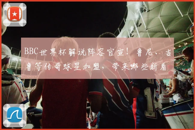 BBC世界杯解说阵容官宣!鲁尼、吉鲁等传奇球星加盟,带来哪些新看点?