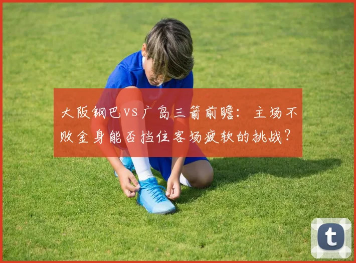 大阪钢巴vs广岛三箭前瞻:主场不败金身能否挡住客场疲软的挑战?