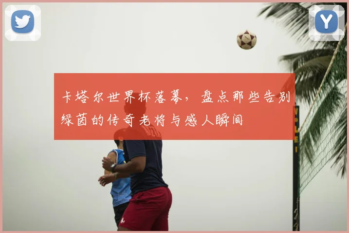 卡塔尔世界杯落幕,盘点那些告别绿茵的传奇老将与感人瞬间