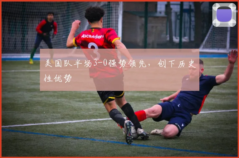 美国队半场3-0强势领先,创下历史性优势