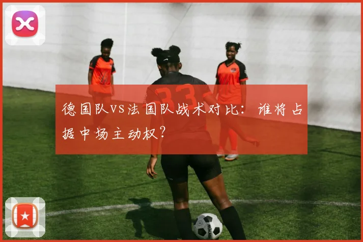 德国队vs法国队战术对比:谁将占据中场主动权?