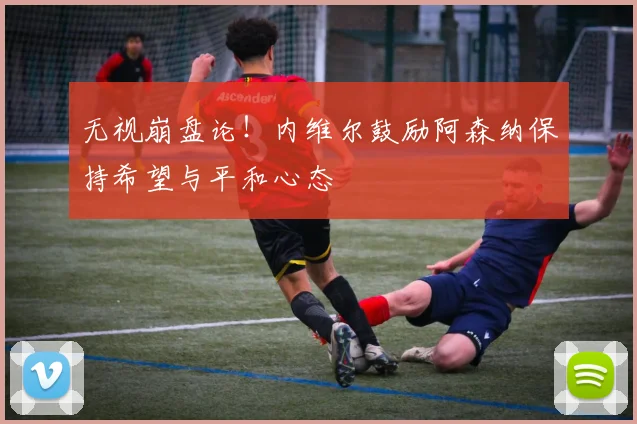 无视崩盘论!内维尔鼓励阿森纳保持希望与平和心态