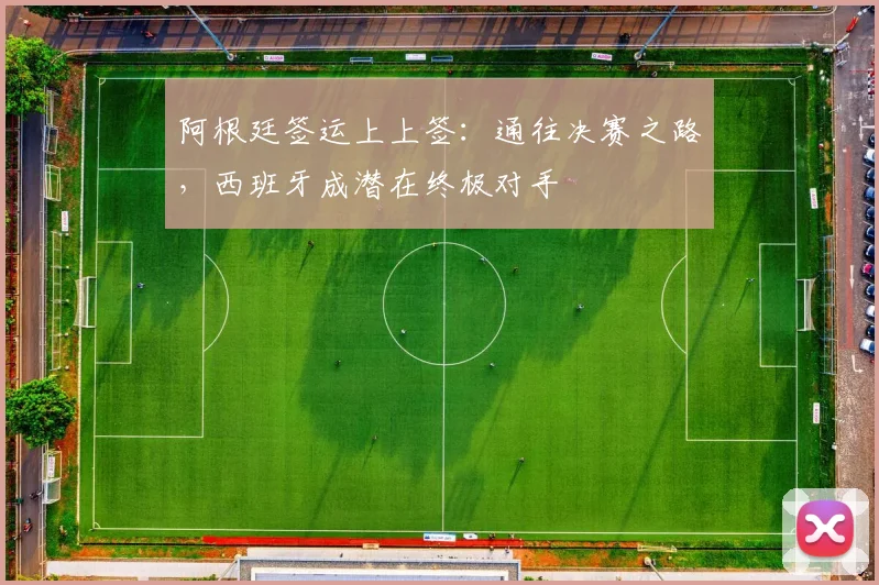 阿根廷签运上上签：通往决赛之路，西班牙成潜在终极对手