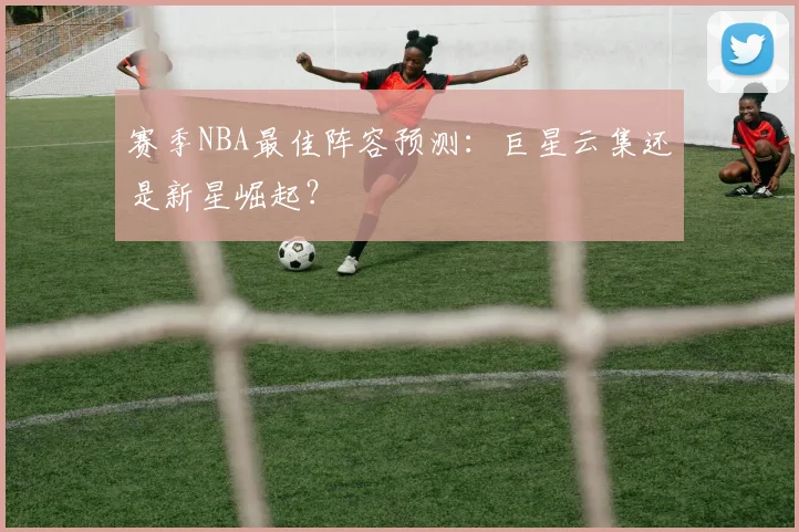 赛季NBA最佳阵容预测:巨星云集还是新星崛起?